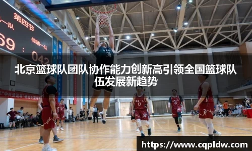 北京篮球队团队协作能力创新高引领全国篮球队伍发展新趋势